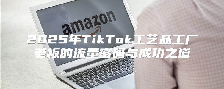 2025年TikTok工艺品工厂老板的流量密码与成功之道