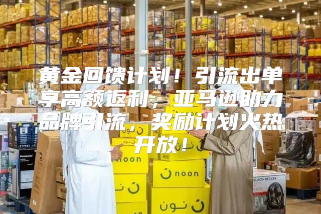 黄金回馈计划！引流出单享高额返利，亚马逊助力品牌引流，奖励计划火热开放！