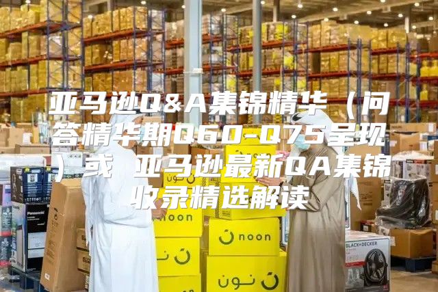 亚马逊Q&A集锦精华问答精华期Q60-Q75呈现或 亚马逊最新QA集锦收录精选解读