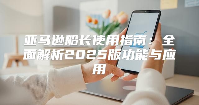 亚马逊船长使用指南：全面解析2025版功能与应用