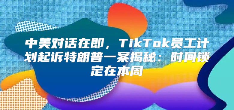 中美对话在即，TikTok员工计划起诉特朗普一案揭秘：时间锁定在本周