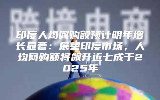 印度人均网购额预计明年增长显著：展望印度市场，人均网购额将飙升近七成于2025年
