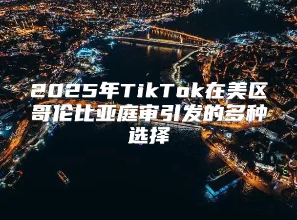 2025年TikTok在美区哥伦比亚庭审引发的多种选择