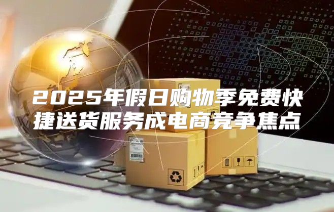 2025年假日购物季免费快捷送货服务成电商竞争焦点