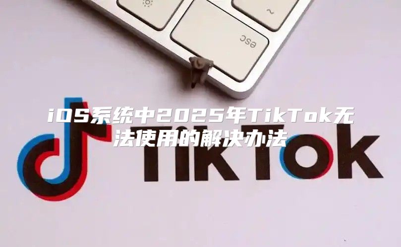 iOS系统中2025年TikTok无法使用的解决办法