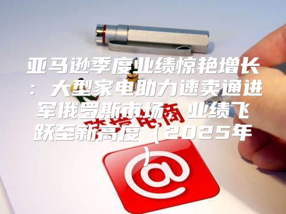 亚马逊季度业绩惊艳增长：大型家电助力速卖通进军俄罗斯市场，业绩飞跃至新高度2025年