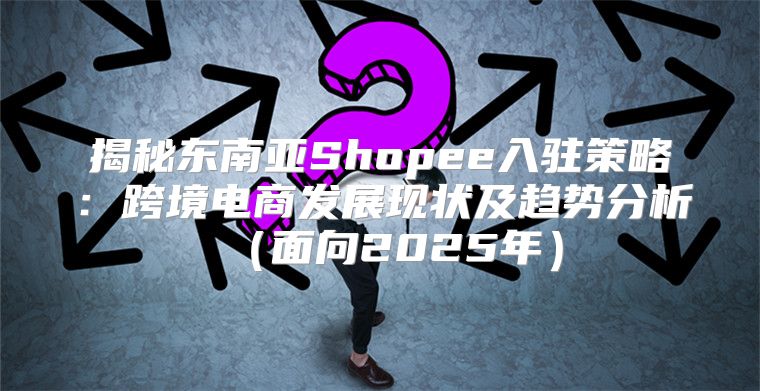 揭秘东南亚Shopee入驻策略：跨境电商发展现状及趋势分析面向2025年