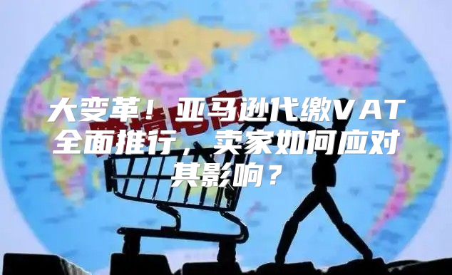 大变革！亚马逊代缴VAT全面推行，卖家如何应对其影响？