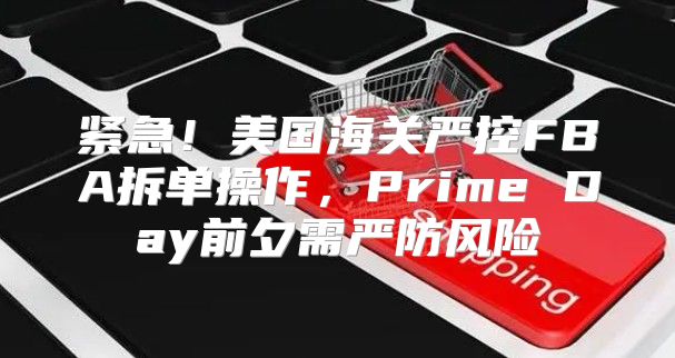 紧急！美国海关严控FBA拆单操作，Prime Day前夕需严防风险