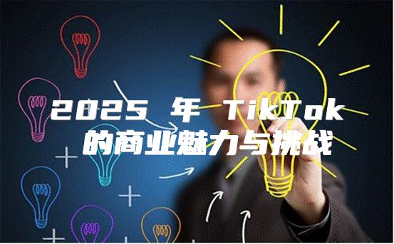2025 年 TikTok 的商业魅力与挑战