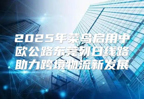 2025年菜鸟启用中欧公路东莞列日线路助力跨境物流新发展