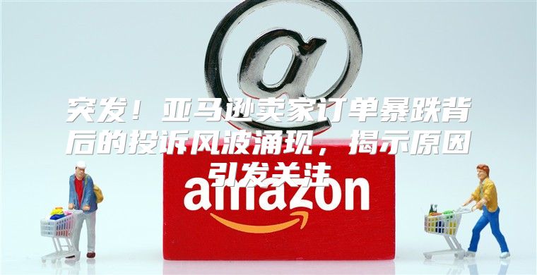 突发！亚马逊卖家订单暴跌背后的投诉风波涌现，揭示原因引发关注