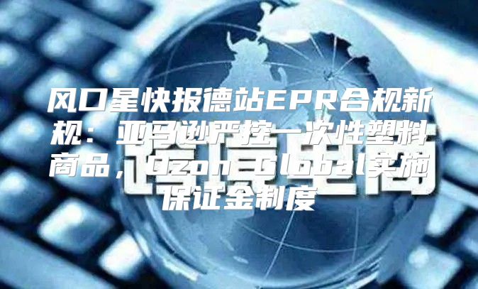 风口星快报德站EPR合规新规：亚马逊严控一次性塑料商品，Ozon Global实施保证金制度
