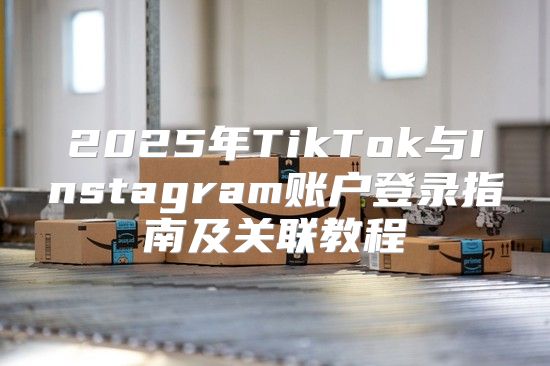 2025年TikTok与Instagram账户登录指南及关联教程