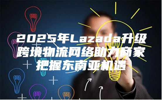 2025年Lazada升级跨境物流网络助力商家把握东南亚机遇