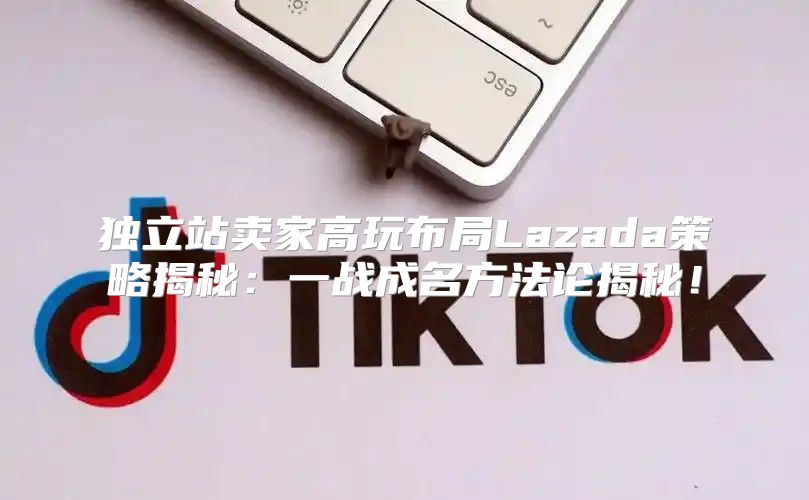 独立站卖家高玩布局Lazada策略揭秘：一战成名方法论揭秘！