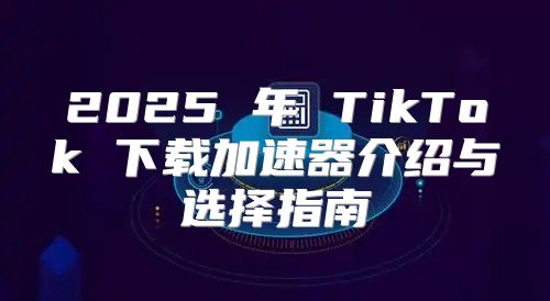 2025 年 TikTok 下载加速器介绍与选择指南