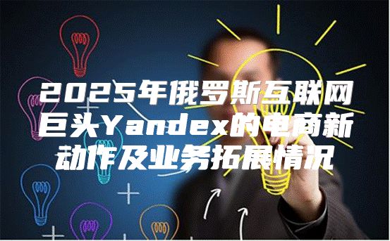 2025年俄罗斯互联网巨头Yandex的电商新动作及业务拓展情况