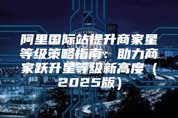 阿里国际站提升商家星等级策略指南：助力商家跃升星等级新高度2025版