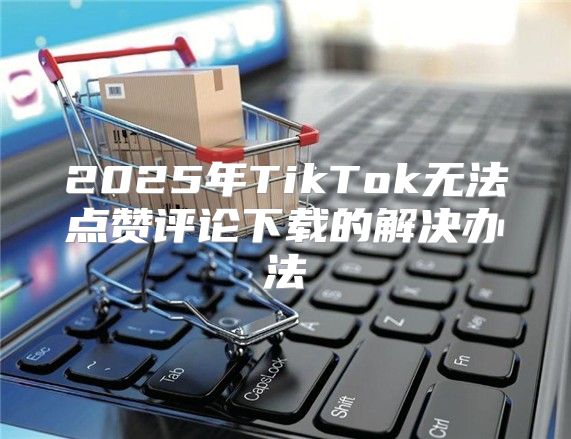 2025年TikTok无法点赞评论下载的解决办法