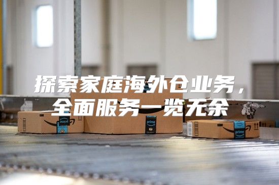 探索家庭海外仓业务，全面服务一览无余