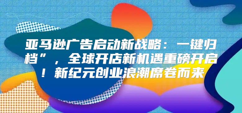 亚马逊广告启动新战略：一键归档”，全球开店新机遇重磅开启！新纪元创业浪潮席卷而来