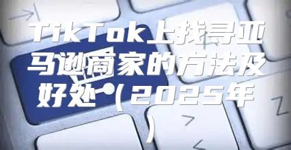 TikTok上找寻亚马逊商家的方法及好处2025年
