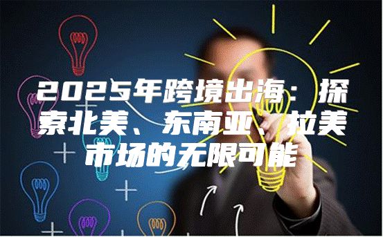 2025年跨境出海：探索北美、东南亚、拉美市场的无限可能