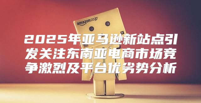 2025年亚马逊新站点引发关注东南亚电商市场竞争激烈及平台优劣势分析