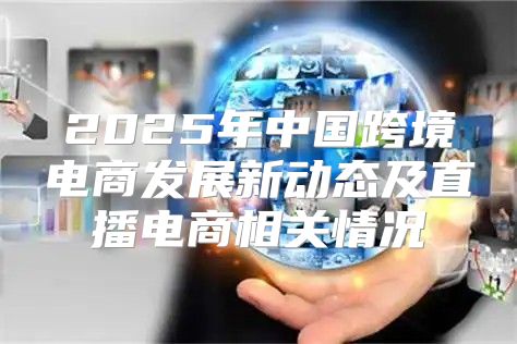 2025年中国跨境电商发展新动态及直播电商相关情况