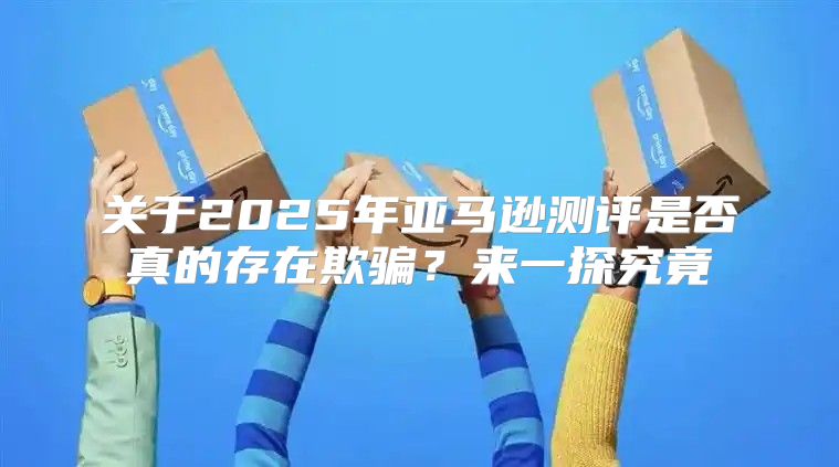 关于2025年亚马逊测评是否真的存在欺骗？来一探究竟