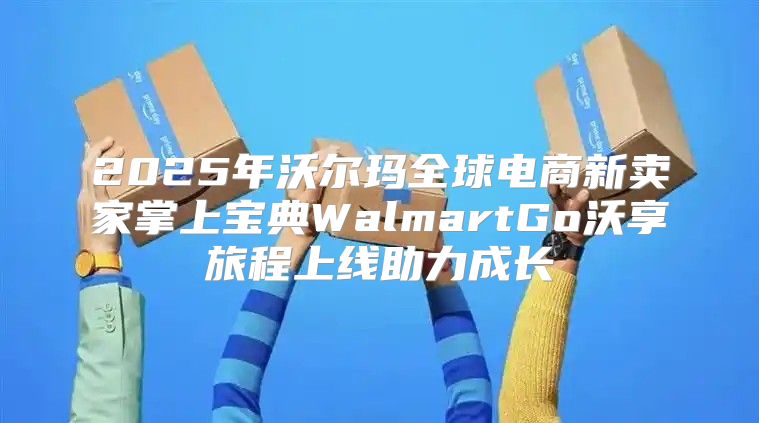 2025年沃尔玛全球电商新卖家掌上宝典WalmartGo沃享旅程上线助力成长