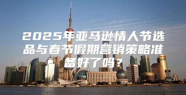 2025年亚马逊情人节选品与春节假期营销策略准备好了吗？