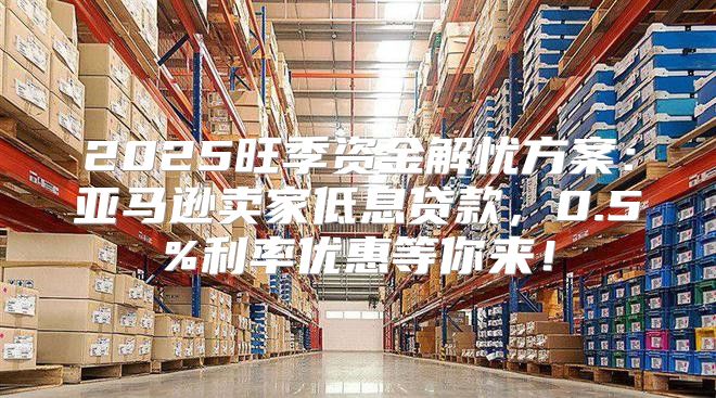 2025旺季资金解忧方案：亚马逊卖家低息贷款，0.5%利率优惠等你来！