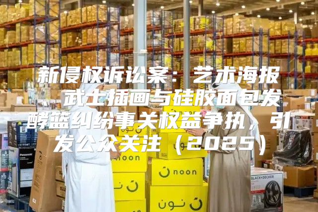 新侵权诉讼案：艺术海报、武士插画与硅胶面包发酵篮纠纷事关权益争执，引发公众关注2025
