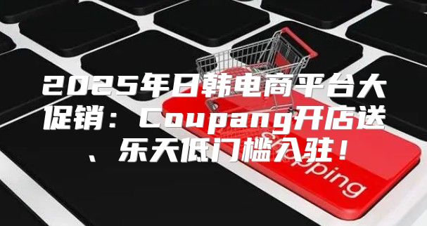 2025年日韩电商平台大促销：Coupang开店送、乐天低门槛入驻！