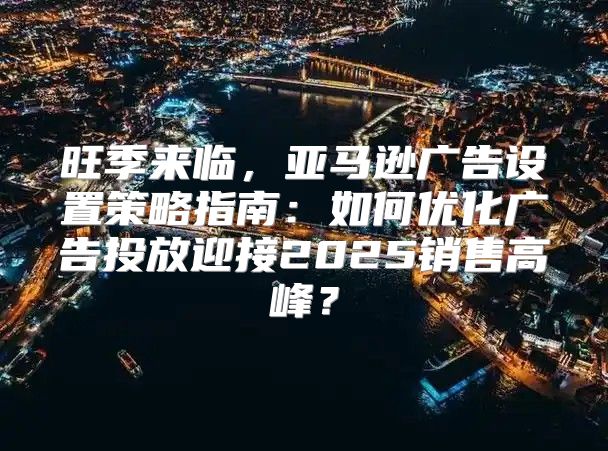 旺季来临，亚马逊广告设置策略指南：如何优化广告投放迎接2025销售高峰？
