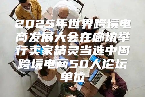 2025年世界跨境电商发展大会在廊坊举行卖家精灵当选中国跨境电商50人论坛单位