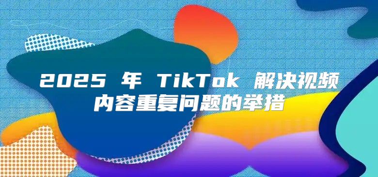 2025 年 TikTok 解决视频内容重复问题的举措