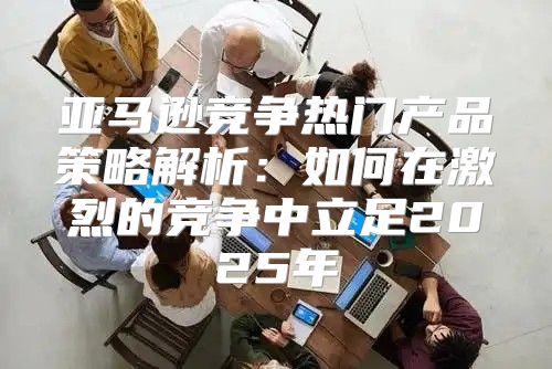 亚马逊竞争热门产品策略解析：如何在激烈的竞争中立足2025年