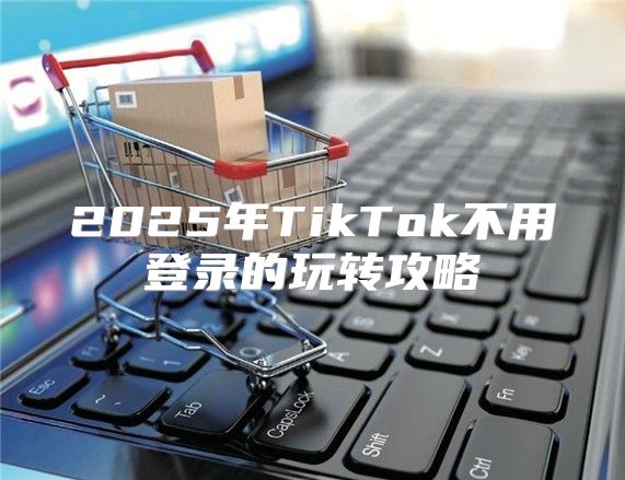 2025年TikTok不用登录的玩转攻略