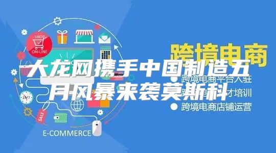 大龙网携手中国制造五月风暴来袭莫斯科