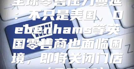 全球零售压力蔓延：不只是美国，Debenhams等英国零售商也面临困境，即将关闭门店2025