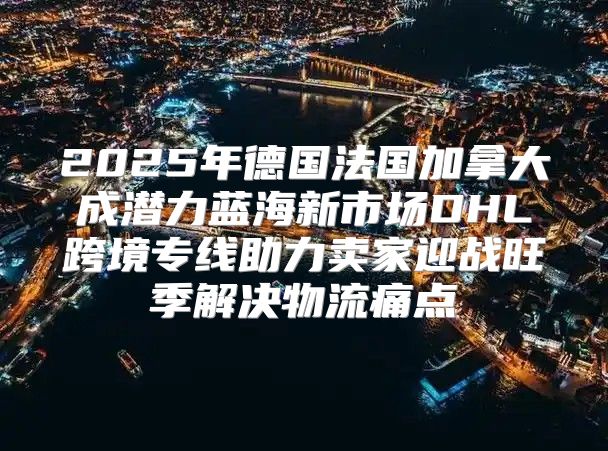 2025年德国法国加拿大成潜力蓝海新市场DHL跨境专线助力卖家迎战旺季解决物流痛点