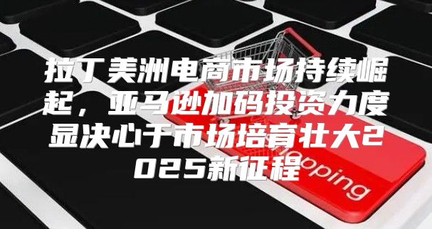 拉丁美洲电商市场持续崛起，亚马逊加码投资力度显决心于市场培育壮大2025新征程