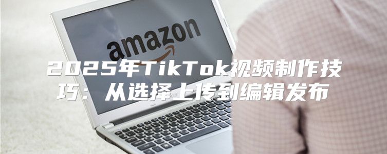 2025年TikTok视频制作技巧：从选择上传到编辑发布