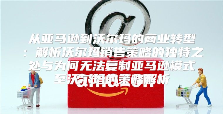 从亚马逊到沃尔玛的商业转型：解析沃尔玛销售策略的独特之处与为何无法复制亚马逊模式至沃尔玛的策略解析