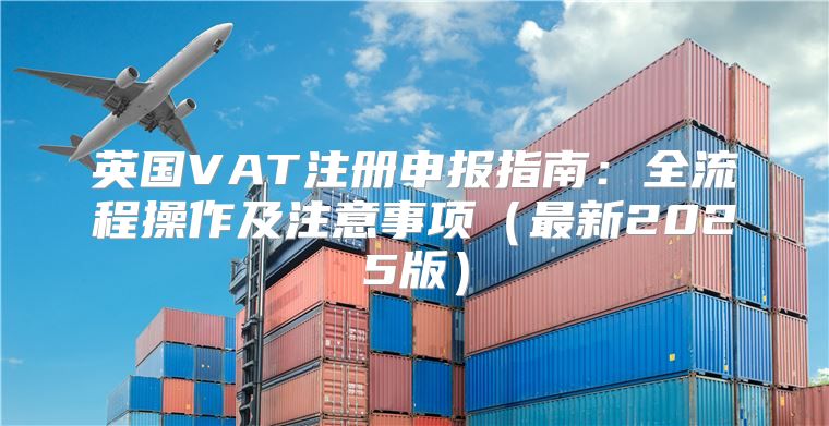 英国VAT注册申报指南：全流程操作及注意事项最新2025版