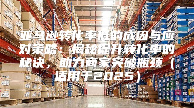 亚马逊转化率低的成因与应对策略：揭秘提升转化率的秘诀，助力商家突破瓶颈适用于2025