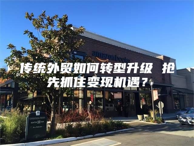 传统外贸如何转型升级 抢先抓住变现机遇？